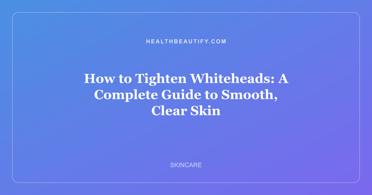 How to Tighten Whiteheads: A Complete Guide to Smooth, Clear Skin