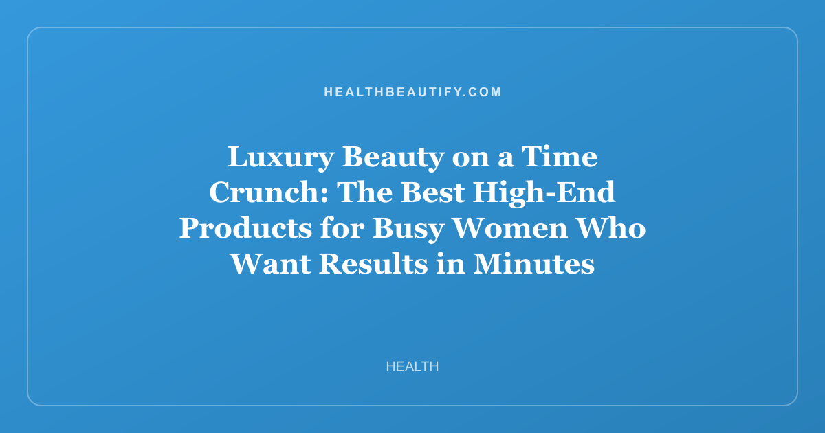 Luxury Beauty on a Time Crunch: The Best High-End Products for Busy Women Who Want Results in Minutes