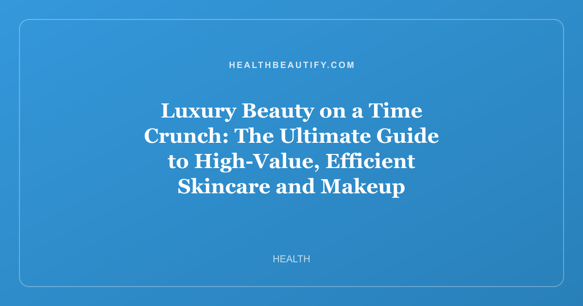 Luxury Beauty on a Time Crunch: The Ultimate Guide to High-Value, Efficient Skincare and Makeup