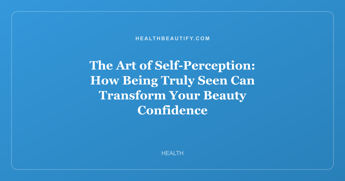 The Art of Self-Perception: How Being Truly Seen Can Transform Your Beauty Confidence