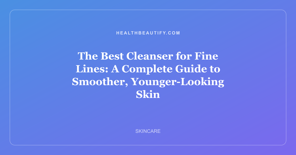 The Best Cleanser for Fine Lines: A Complete Guide to Smoother, Younger-Looking Skin
