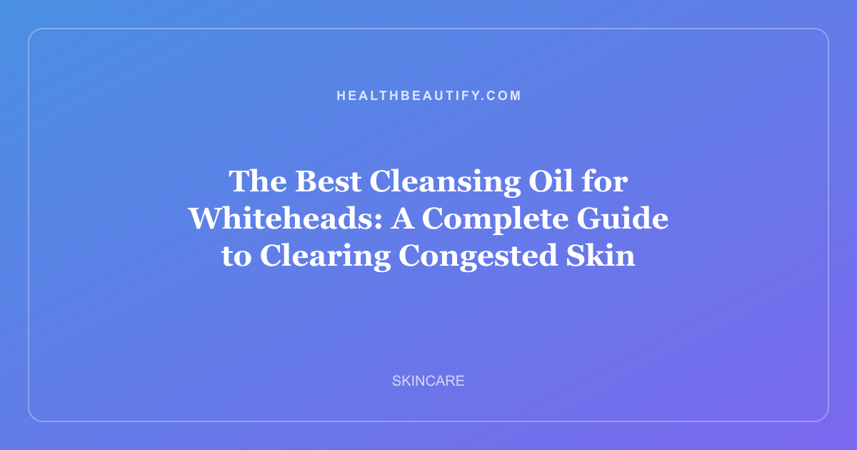 The Best Cleansing Oil for Whiteheads: A Complete Guide to Clearing Congested Skin