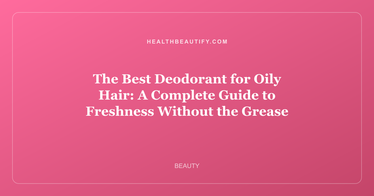 The Best Deodorant for Oily Hair: A Complete Guide to Freshness Without the Grease