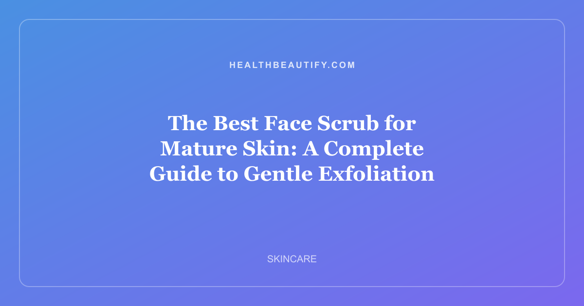The Best Face Scrub for Mature Skin: A Complete Guide to Gentle Exfoliation