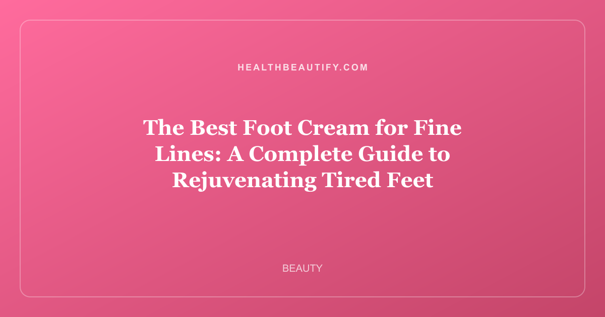The Best Foot Cream for Fine Lines: A Complete Guide to Rejuvenating Tired Feet