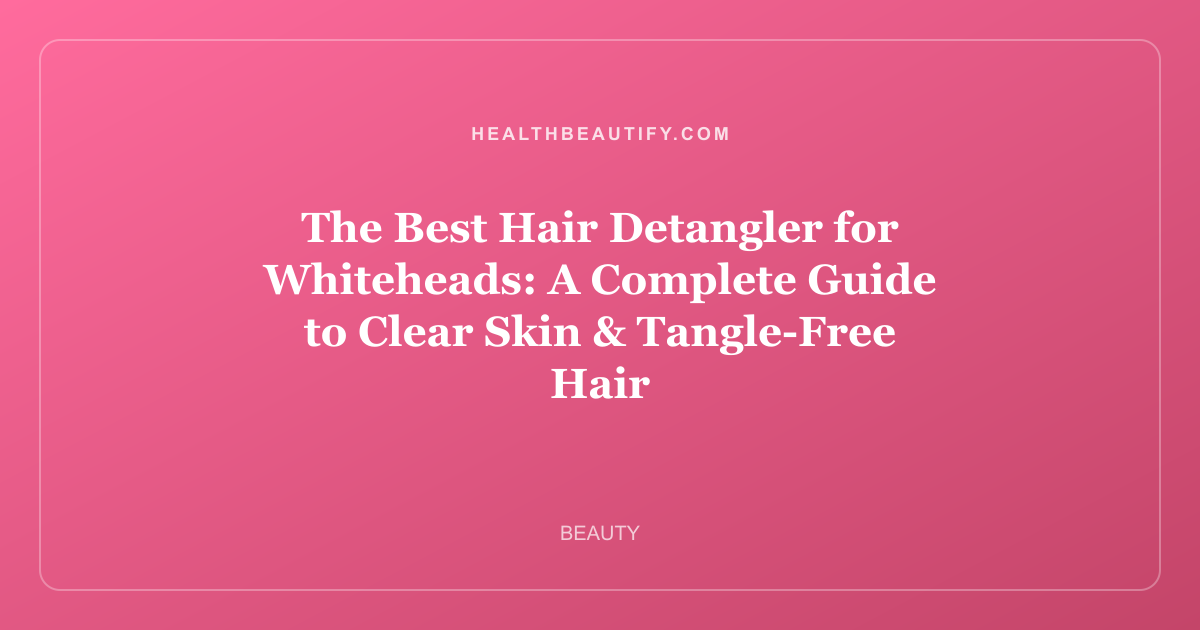 The Best Hair Detangler for Whiteheads: A Complete Guide to Clear Skin & Tangle-Free Hair