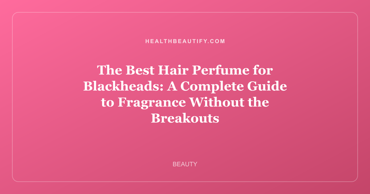 The Best Hair Perfume for Blackheads: A Complete Guide to Fragrance Without the Breakouts
