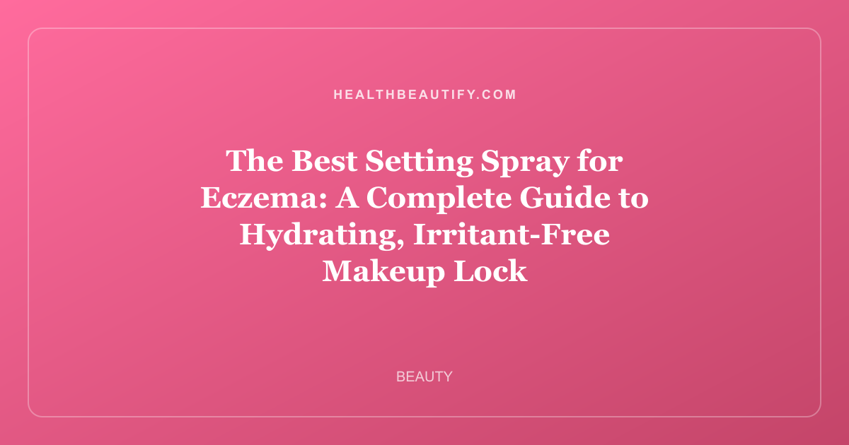 The Best Setting Spray for Eczema: A Complete Guide to Hydrating, Irritant-Free Makeup Lock