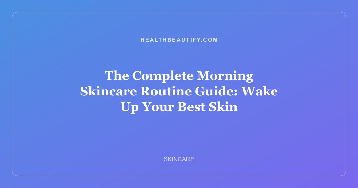 The Complete Morning Skincare Routine Guide: Wake Up Your Best Skin