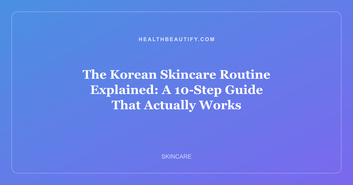 The Korean Skincare Routine Explained: A 10-Step Guide That Actually Works