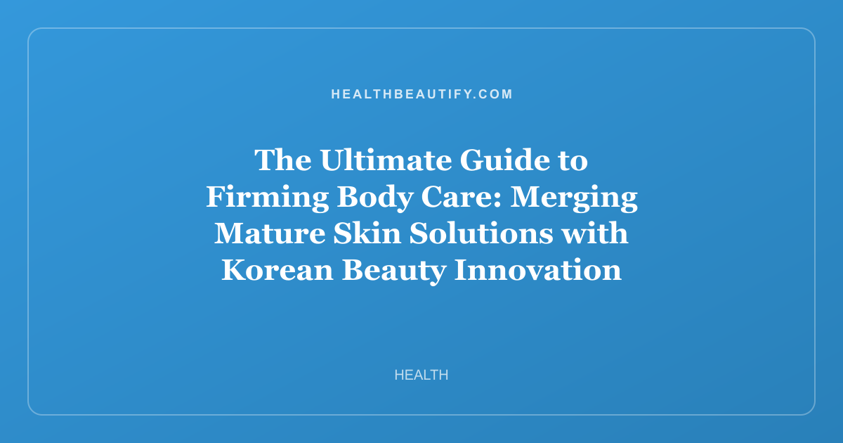 The Ultimate Guide to Firming Body Care: Merging Mature Skin Solutions with Korean Beauty Innovation