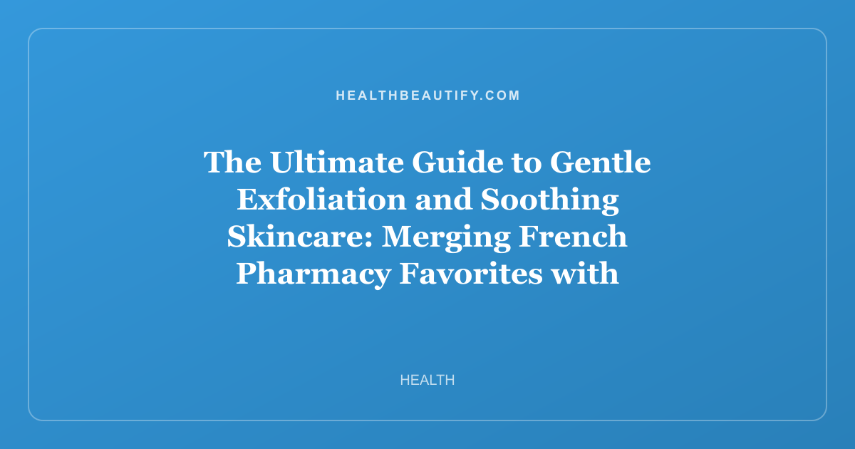 The Ultimate Guide to Gentle Exfoliation and Soothing Skincare: Merging French Pharmacy Favorites with K-Beauty Wisdom