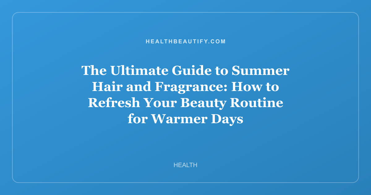 The Ultimate Guide to Summer Hair and Fragrance: How to Refresh Your Beauty Routine for Warmer Days