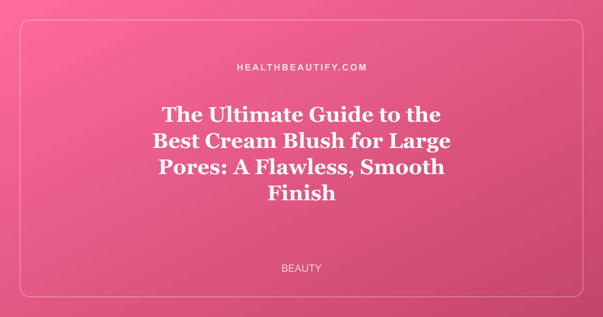 The Ultimate Guide to the Best Cream Blush for Large Pores: A Flawless, Smooth Finish