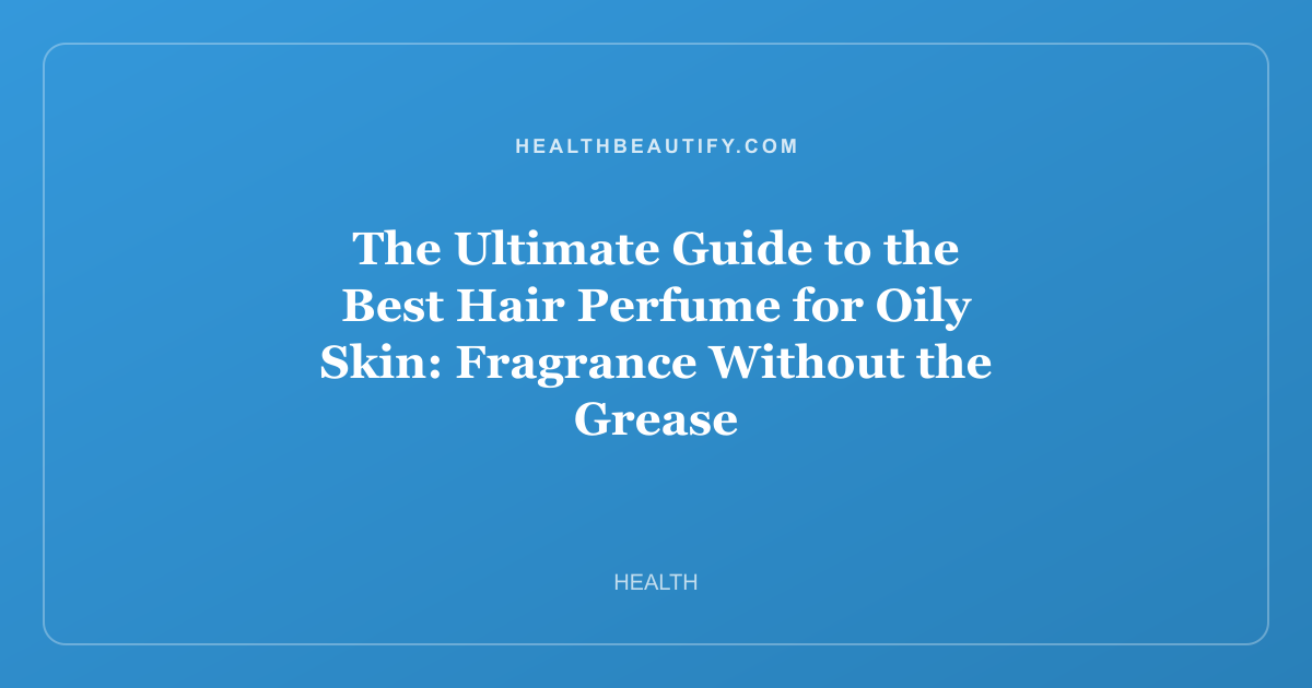 The Ultimate Guide to the Best Hair Perfume for Oily Skin: Fragrance Without the Grease