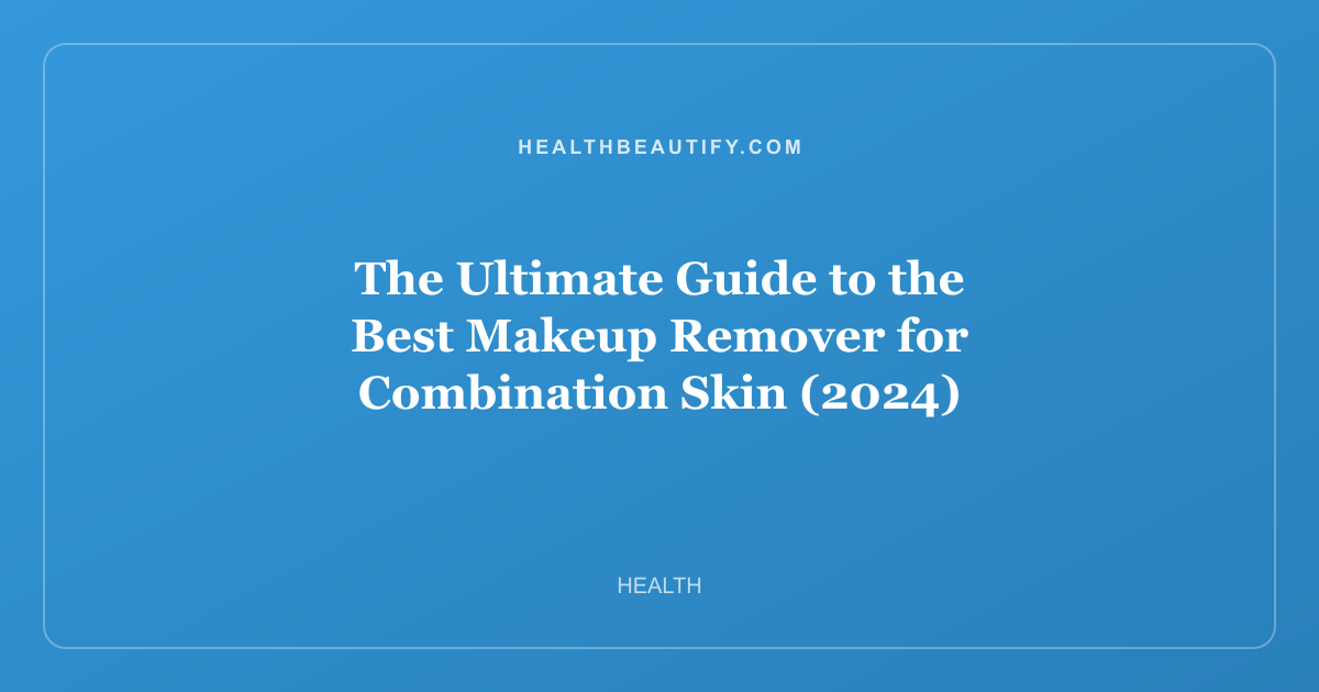The Ultimate Guide to the Best Makeup Remover for Combination Skin (2024)