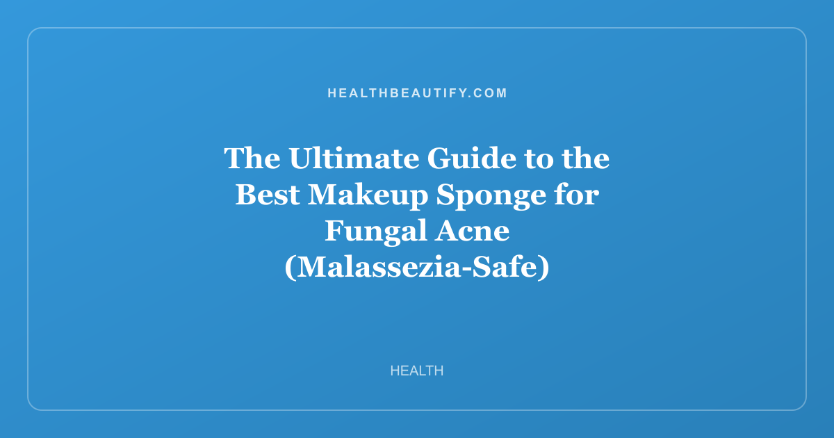 The Ultimate Guide to the Best Makeup Sponge for Fungal Acne (Malassezia-Safe)