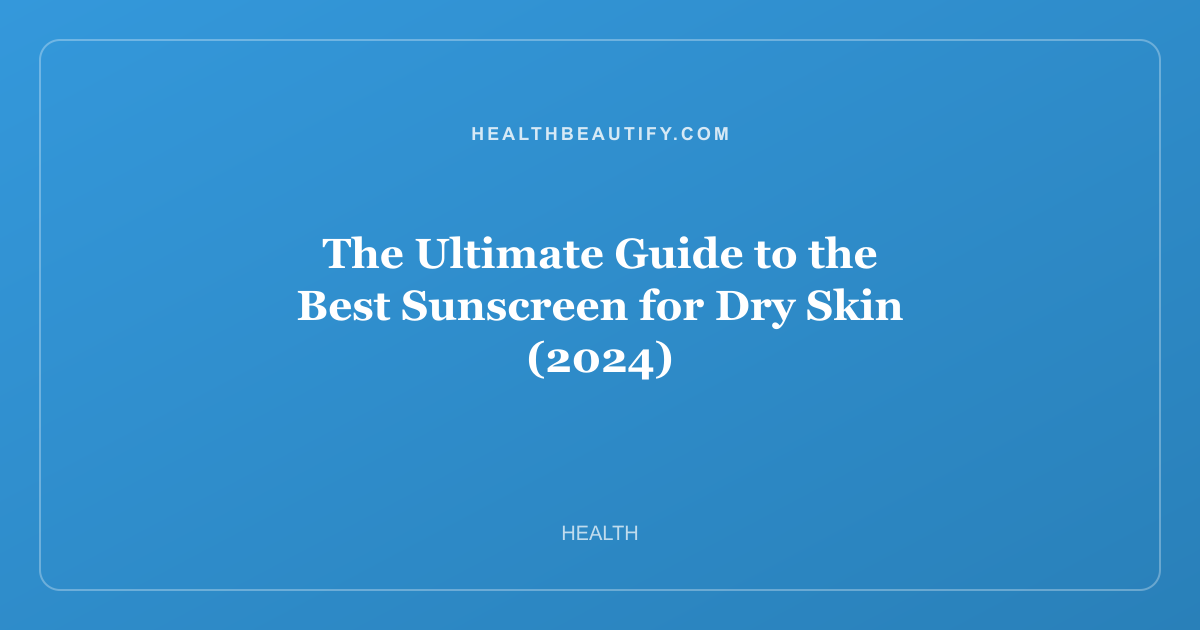 The Ultimate Guide to the Best Sunscreen for Dry Skin (2024)
