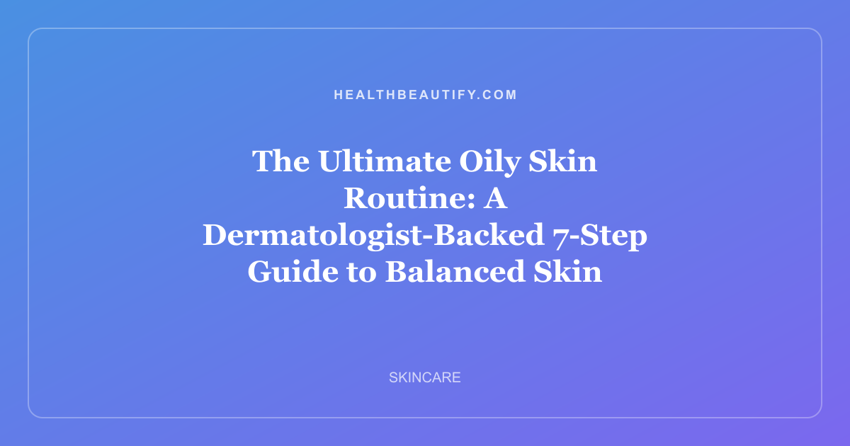 The Ultimate Oily Skin Routine: A Dermatologist-Backed 7-Step Guide to Balanced Skin